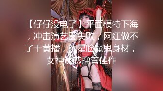 【仔仔没电了】平面模特下海，冲击演艺圈失败，网红做不了干黄播，明星脸魔鬼身材，女神诱惑撸管佳作