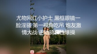 尤物网红小护士 黑框眼镜一脸淫骚 第一视角吃吊 炮友激情大战 主动骑乘位爆操