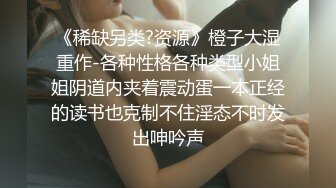 《稀缺另类?资源》橙子大湿重作-各种性格各种类型小姐姐阴道内夹着震动蛋一本正经的读书也克制不住淫态不时发出呻吟声