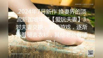 .2024年7月新作 换妻界的顶流新加坡华裔【爱玩夫妻】3对夫妻交换，激情游戏，逐渐害羞褪去衣衫，其他老公看硬了！