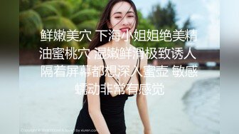 鲜嫩美穴 下海小姐姐绝美精油蜜桃穴 湿嫩鲜滑极致诱人 隔着屏幕都想深入蜜壶 敏感蠕动非常有感觉