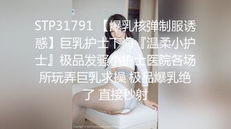 STP31791 【爆乳核弹制服诱惑】巨乳护士下海『温柔小护士』极品发骚小护士医院各场所玩弄巨乳求操 极品爆乳绝了 直接秒射