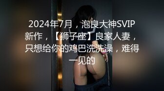 2024年7月，泡良大神SVIP新作，【狮子座】良家人妻，只想给你的鸡巴洗洗澡，难得一见的