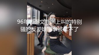 96年表面文静床上叫的特别骚的反差婊同事被拿下了