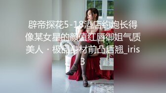 辟帝探花5-18酒店约炮长得像某女星的颜值红唇御姐气质美人・极品身材前凸后翘_iris3