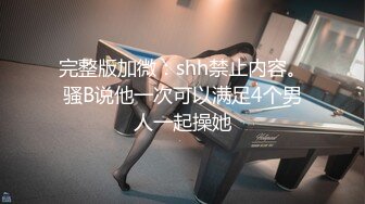 完整版加微：shh禁止内容。骚B说他一次可以满足4个男人一起操她