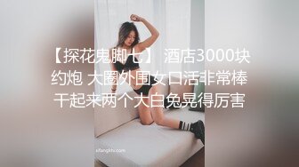 【探花鬼脚七】 酒店3000块约炮 大圈外围女口活非常棒干起来两个大白兔晃得厉害