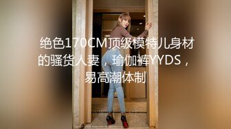  绝色170CM顶级模特儿身材的骚货人妻，瑜伽裤YYDS，易高潮体制