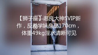 【狮子座】泡良大神SVIP新作，反差学妹身高170cm，体重49kg淫水清晰可见