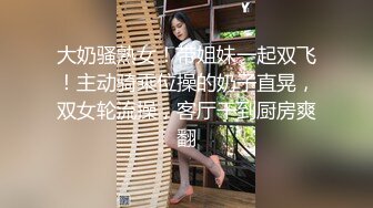  大奶骚熟女！带姐妹一起双飞！主动骑乘位操的奶子直晃，双女轮流操，客厅干到厨房爽翻