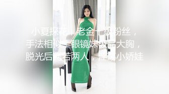  小夏探花，老金十级粉丝，手法相似，眼镜妹极品大胸，脱光后判若两人，淫荡小娇娃