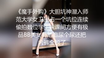 《魔手外购》大胆坑神潜入师范大学女卫独占一个坑位连续偸拍数位学生妹课间方便有极品BB美女有洁癖尿个尿还把内裤全脱了