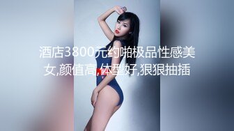 酒店3800元约啪极品性感美女,颜值高,体型好,狠狠抽插