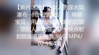 【新片速遞】这女人的淫水如瀑布--纯纯的纯纯❤️：哦耶宝贝，用力爸爸插人家的屁眼，顶到人家的骚逼了，快点射到我骚逼里面 [1.96G/MP4/02:55:44]