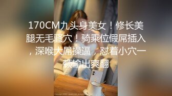 170CM九头身美女！修长美腿无毛骚穴！骑乘位假屌插入，深喉大屌操逼，怼着小穴一顿输出爽翻