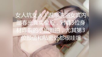 女人坑女人！温泉洗浴女宾内部春光真实偸拍，对着3位身材炸裂的小姐姐拍，尤其第3位颜值和私密处都很哇噻