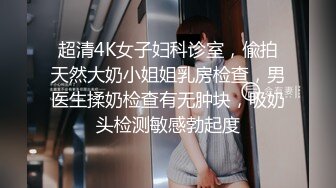 超清4K女子妇科诊室，偸拍天然大奶小姐姐乳房检查，男医生揉奶检查有无肿块，吸奶头检测敏感勃起度