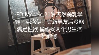 ED Mosaic 21岁天然美乳学霸“克洛伊”交新男友后没能满足性欲 偷偷找两个男生陪她解馋