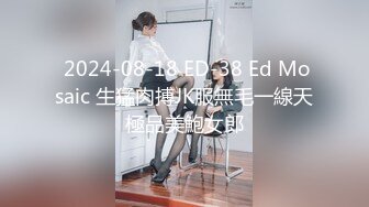  2024-08-18 ED-38 Ed Mosaic 生猛肉搏JK服無毛一線天極品美鮑女郎