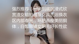 强烈推荐，一镜到底沉浸式欣赏渣女暗拍温泉女宾洗浴换衣区内部春光，环肥燕瘦美丽胴体，白皙眼镜女阴毛好长性欲肯定强