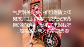 气质甜美长发小姐姐剧情演绎男技师上门按摩，脱光光按背摸的好舒服，受不了来操我吧，骑乘站立后入再到厨房操