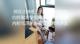 探花大神老王3.8妇女节酒店约外围大学生兼职美女被无套内射完马上急着要去用水冲洗，怕怀孕