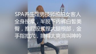 SPA养生馆男技师偷拍女客人全身按摩，半脱下内裤白皙美臀，推屁股揉捏大腿根部，金手指扣穴，搞得太爽浪叫呻吟