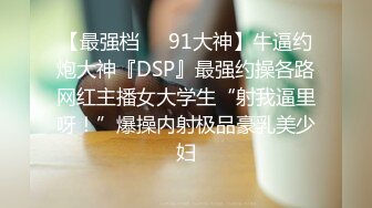 【最强档❤️91大神】牛逼约炮大神『DSP』最强约操各路网红主播女大学生“射我逼里呀！”爆操内射极品豪乳美少妇