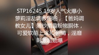 STP16245 19岁人气火爆小萝莉淫乱调教啪啪，【爸妈调教女儿】薄纱情趣粉嫩胴体，可爱软萌上演JQ剧情，淫靡刺激超劲爆