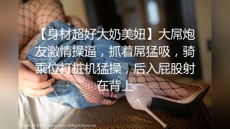 【身材超好大奶美妞】大屌炮友激情操逼，抓着屌猛吸，骑乘位打桩机猛操，后入屁股射在背上