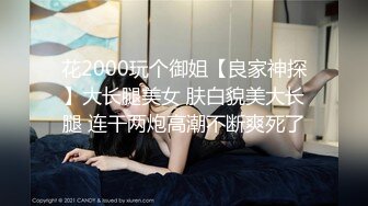 花2000玩个御姐【良家神探】大长腿美女 肤白貌美大长腿 连干两炮高潮不断爽死了