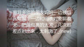 离异多年的朋友妈妈一边被后入爆操，一边和相亲对象聊着天，肥逼包裹的太紧，几次都差点射出来，太刺激了_(new)