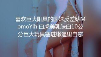 喜欢巨大阳具的国妹反差婊MomoYih 白虎美乳肤白10公分巨大玩具塞进嫩逼里自慰