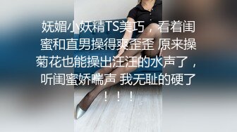 妩媚小妖精TS美巧，看着闺蜜和直男操得爽歪歪 原来操菊花也能操出汪汪的水声了，听闺蜜娇喘声 我无耻的硬了！！！