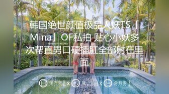 韩国绝世颜值极品人妖TS「Mina」OF私拍 贴心小妖多次帮直男口硬插肛全部射在里面