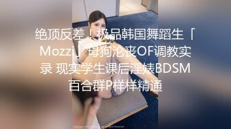 绝顶反差！极品韩国舞蹈生「Mozzi」母狗沦丧OF调教实录 现实学生课后淫婊BDSM百合群P样样精通