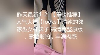 昨天最新4-21【重磅推荐】人气大神【looks】清纯的邻家型女神妹子 高清完整原版，露脸啪啪，丰满肉感