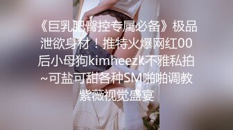 《巨乳肥臀控专属必备》极品泄欲身材！推特火爆网红00后小母狗kimheezk不雅私拍~可盐可甜各种SM啪啪调教紫薇视觉盛宴