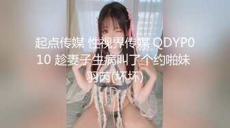 起点传媒 性视界传媒 QDYP010 趁妻子生病叫了个约啪妹 羽芮(坏坏)