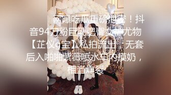 ⚫️⚫️网曝吃瓜重磅泄密！抖音94万粉巨乳肥臀女神尤物【芷仪g宝】私拍流出，无套后入啪啪紫薇喷水车内摸奶，相当炸裂