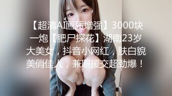 【超清AI画质增强】3000块一炮【肥尸探花】湖南23岁大美女，抖音小网红，肤白貌美俏佳人，兼职援交超劲爆！