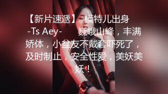 【新片速遞】  模特儿出身❤️-Ts Aey-❤️ 巍峨山峰，丰满娇体，小盆友不戴套吓死了，及时制止，安全性爱，美妖美妖！