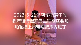 2023-6-21酒店偷拍端午放假年轻情侣开房生理期还要啪啪啪换上吊带裙把床弄脏了