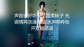 声音很好听长裙温柔妹子 先调情再洗澡 扣逼水声哗哗张开双腿舔逼