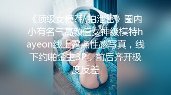 《顶级女模?私拍泄密》圈内小有名气高颜值女神级模特hayeon线上露点性感写真，线下约啪金主3P，前后齐开极度反差