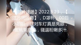 【新片速遞】2022.3.23，【江苏周扬青】，D罩杯，00后小姐姐，这对车灯真是亮眼，蜜桃臀高耸，骚逼粉嫩多汁