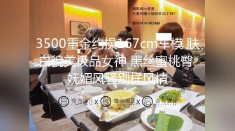 3500重金约操167cm车模 肤白貌美极品女神 黑丝蜜桃臀 妩媚风骚别样风情