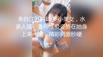 来自江苏的19岁小美女，水多人骚，各种性爱姿势在她身上来一遍，精彩刺激秒硬