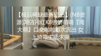 【极品稀缺最新流出】(NB资源)颜值网红K8傲娇萌萌『周大萌』口交啪啪首次流出 女上骑乘主动求操