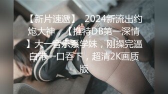 【新片速遞】  2024新流出约炮大神，【推特DB第一深情】大一音乐系学妹，刚操完逼白带一口吞下，超清2K画质版